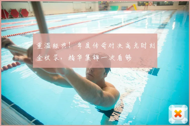 重温经典！年度传奇对决高光时刻全收录，精华集锦一次看够