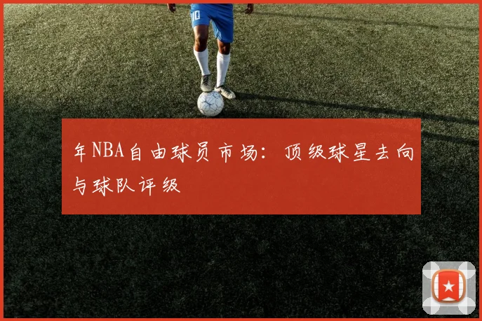 年NBA自由球员市场：顶级球星去向与球队评级