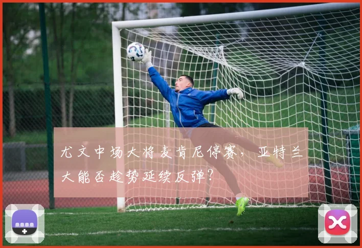 尤文中场大将麦肯尼停赛，亚特兰大能否趁势延续反弹？