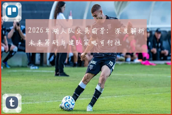 2026年湖人队交易前景:深度解析未来筹码与建队策略可行性