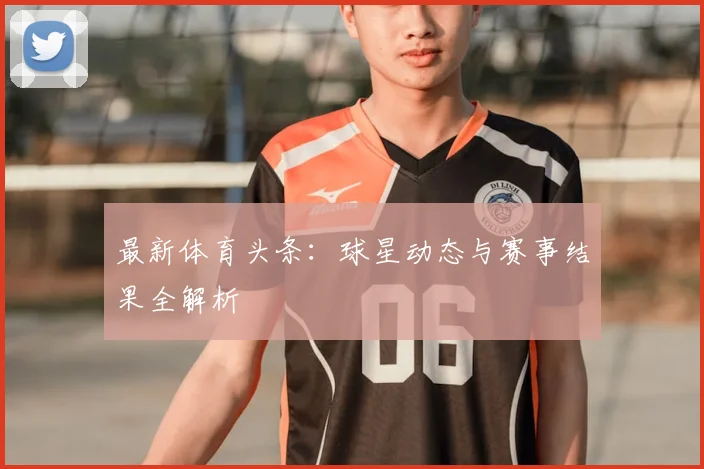 最新体育头条：球星动态与赛事结果全解析