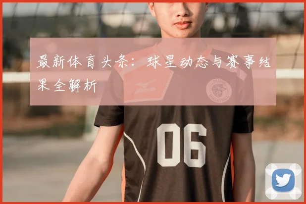 最新体育头条：球星动态与赛事结果全解析