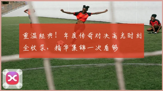 重温经典！年度传奇对决高光时刻全收录，精华集锦一次看够